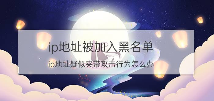 ip地址被加入黑名单 ip地址疑似夹带攻击行为怎么办？